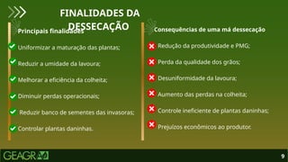 Principais finalidades
• Uniformizar a maturação das plantas;
• Reduzir a umidade da lavoura;
• Melhorar a eficiência da colheita;
• Diminuir perdas operacionais;
• Reduzir banco de sementes das invasoras;
• Controlar plantas daninhas.
Consequências de uma má dessecação
• Redução da produtividade e PMG;
• Perda da qualidade dos grãos;
• Desuniformidade da lavoura;
• Aumento das perdas na colheita;
• Controle ineficiente de plantas daninhas;
• Prejuízos econômicos ao produtor.
9
FINALIDADES DA
DESSECAÇÃO
 