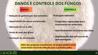 DANOS E CONTROLE DOS FUNGOS
9
Fonte: Revista Cultivar, 2025.
DANOS
• Redução da germinação das sementes;
• Aquecimento da massa armazenada;
• Alteração de cor e odor;
• Perda de peso dos grãos;
• Formação de micotoxinas.
CONTROLE
Principais métodos:
• Fungicidas registrados para
tratamento de sementes;
• Monitoramento constante dos silos;
• Higienização das estruturas de
armazenagem.
Além dos prejuízos econômicos, os fungos podem servir
como fonte inicial de infecção para a próxima safra.
 