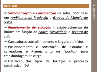 3-REQUISITOS
Base Física
 Sistematização e Conservação de solos, com base
em Ambientes de Produção e Grupos de Manejo de
Solos.
 Planejamento de sulcação - Estabelecimento de
limites em função de Época, Declividade e Textura de
solo.
 Carreadores com alinhamento e largura definidos.
 Posicionamento e construção de estradas e
carreadores e Planejamento de “pontos” para
transbordagem de carga.
 Definição dos tipos de terraços e processo
construtivo - DV.
 