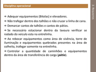 3-REQUISITOS
Disciplina operacional
 Adequar equipamentos (Bitolas) e elevadores.
 Não trafegar dentro dos talhões e não cruzar a linha de cana.
 Demarcar cantos de talhões e cantos de pátios.
 Se necessário estacionar dentro da lavoura verificar se
rodado do veiculo esta na entrelinha.
 Ao rebocar equipamentos como área de vivência, torre de
iluminação e equipamentos quebrados presentes na área de
colheita, trafegar somente na entrelinha.
 Controlar a quantidade de caminhões e equipamentos
dentro da área de transferência de carga (pátio).
 