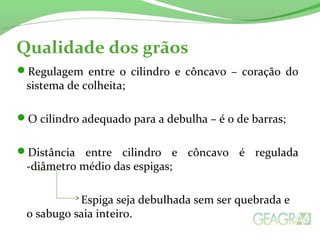 Qualidade dos grãos
Regulagem entre o cilindro e côncavo – coração do
sistema de colheita;
O cilindro adequado para a debulha – é o de barras;
Distância entre cilindro e côncavo é regulada
-diâmetro médio das espigas;
Espiga seja debulhada sem ser quebrada e
o sabugo saia inteiro.
 