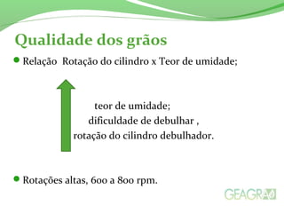 Qualidade dos grãos
Relação Rotação do cilindro x Teor de umidade;
teor de umidade;
dificuldade de debulhar ,
rotação do cilindro debulhador.
Rotações altas, 600 a 800 rpm.
 