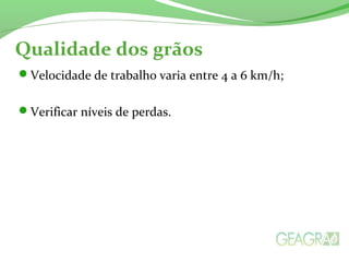 Qualidade dos grãos
Velocidade de trabalho varia entre 4 a 6 km/h;
Verificar níveis de perdas.
 
