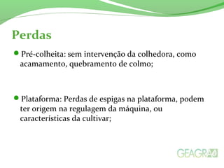 Perdas
Pré-colheita: sem intervenção da colhedora, como
acamamento, quebramento de colmo;
Plataforma: Perdas de espigas na plataforma, podem
ter origem na regulagem da máquina, ou
características da cultivar;
 