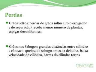 Perdas
Grãos Soltos: perdas de grãos soltos ( rolo espigador
e de separação) recebe menor número de plantas,
espigas desuniformes;
Grãos nos Sabugos: grandes distâncias entre cilindro
e côncavo, quebra do sabugo antes da debulha, baixa
velocidade do cilindro, barras do cilindro tortas
 
