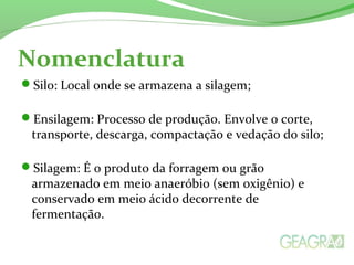 Nomenclatura
Silo: Local onde se armazena a silagem;
Ensilagem: Processo de produção. Envolve o corte,
transporte, descarga, compactação e vedação do silo;
Silagem: É o produto da forragem ou grão
armazenado em meio anaeróbio (sem oxigênio) e
conservado em meio ácido decorrente de
fermentação.
 