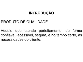 INTRODUÇÃO
PRODUTO DE QUALIDADE
Aquele que atende perfeitamente, de forma
confiável, acessível, segura, e no tempo certo, às
necessidades do cliente.
 