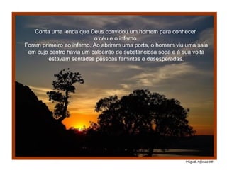 Conta uma lenda que Deus convidou um homem para conhecer  o céu e o inferno. Foram primeiro ao inferno. Ao abrirem uma porta, o homem viu uma sala em cujo centro havia um caldeirão de substanciosa sopa e à sua volta estavam sentadas pessoas famintas e desesperadas. 