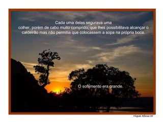 Cada uma delas segurava uma colher, porém de cabo muito comprido, que lhes possibilitava alcançar o caldeirão mas não permitia que colocassem a sopa na própria boca. O sofrimento era grande. 