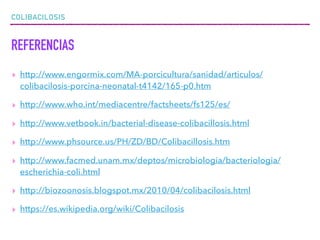 COLIBACILOSIS
REFERENCIAS
▸ http://www.engormix.com/MA-porcicultura/sanidad/articulos/
colibacilosis-porcina-neonatal-t4142/165-p0.htm
▸ http://www.who.int/mediacentre/factsheets/fs125/es/
▸ http://www.vetbook.in/bacterial-disease-colibacillosis.html
▸ http://www.phsource.us/PH/ZD/BD/Colibacillosis.htm
▸ http://www.facmed.unam.mx/deptos/microbiologia/bacteriologia/
escherichia-coli.html
▸ http://biozoonosis.blogspot.mx/2010/04/colibacilosis.html
▸ https://es.wikipedia.org/wiki/Colibacilosis
 