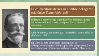 La colibacilosis deriva su nombre del agente
etiológico Escherichia coli
Pediatra y bacteriólogo Theodore Von Scherich, quien
inicialmente llamó a este patógeno Bacterium coli
commune.
Aisló la bacteria del tracto gastrointestinal de un niño, en
el año de 1885
En 1907 se hizo la primera descripción de
colisepticemia a partir de una parvada que presentó alta
mortalidad, con síntomas similares a los de cólera aviar
 