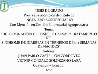 TESIS DE GRADO
Previa a la obtención del título de
INGENIERO AGROPECUARIO
Con Mención en Gestión Empresarial Agropecuaria
Tema:
“DETERMINACIÓN DE POSIBLES CAUSAS Y TRATAMIENTO
DEL
SÍNDROME DE DIARREAS EN TERNEROS DE 0-2 SEMANAS
DE NACIDOS”
Autores:
JUAN PABLO CASTELLÓN CORDOVEZ
VÍCTOR GONZALO SOLORZANO LARA
Guayaquil – Ecuador
2010
 