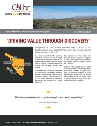 1MOMENTUM REPORTS — Colibri Resource Corporation — February, 2020
Incorporated in 2004, Colibri Resource Corp. (CBI-TSXV) is a
Canadian junior formed explicitly “to acquire and explore historical
mining districts in Mexico.”
The company currently has five promising
exploration properties at various stages
of exploration in the Sonora Gold Belt. The
state’s mineral-rich area is home to miners
such as Fresnillo – Mexico’s largest gold
producer and the world’s leading silver
producer.
Under the Mexican constitution, minerals are
part of the national patrimony and the mining
industry is supported by a well-structured
regulatory framework. The law permits up
to 100% private ownership in exploration,
development and production of mineral
substances.
This legislation has helped attract more
than 250 private exploration companies
to Mexico, with operations concentrated in
the northern states of Sonora, Zacatecas
and Chihuahua.
Colibri’s five Sonora properties are located
in or near a free-trade zone, which facilitates
cross-border movement and general busi-
ness. The properties enjoy ease of access,
well-developed infrastructure, an available
pool of skilled labour and a large degree
of common logistics, owing to the sites’
relative proximity to each other.
“The Evelyn property’s claim size is significant enough to hold a world class goldmine,”
says Colibri head, Ron Goguen.
Sonora Gold Belt Mexico
‘DRIVING VALUE THROUGH DISCOVERY’
MOMENTUM REPORTS | Colibri Resource Corporation February, 2020 www.colibriresource.com
 