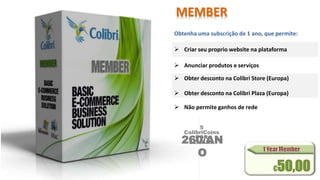 MEMBER 
Obtenha uma subscrição de 1 ano, que permite: 
 Criar seu proprio website na plataforma 
 Anunciar produtos e serviços 
 Obter desconto na Colibri Store (Europa) 
 Obter desconto na Colibri Plaza (Europa) 
 Não permite ganhos de rede 
5 
ColibriCoins 
POR 
260/AN 
SEMANA 
O 
€50,00 
 