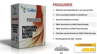 PROSUMER 
 Obtenha uma subscrição de 1 ano, que permite 
 Criar seu proprio website na plataforma 
 Anunciar produtos e serviços 
 Obter descontos na Colibri Plaza (Europa) 
 Obter desconto na Colibri Store (Europa) 
 Participar opcionalmente no Colibri Clube (Europa) 
 Permite ganhos de rede - Carreira 
20 
ColibriCoins 
POR SEMANA 1040/AN 
O 
€499,00 
 
