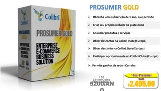 PROSUMER GOLD 
 Obtenha uma subscrição de 1 ano, que permite 
 Criar seu proprio website na plataforma 
 Anunciar produtos e serviços 
 Obter descontos na Colibri Plaza (Europa) 
 Obter desconto na Colibri Store(Europa) 
 Participar opcionalmente no Colibri Clube (Europa) 
 Permite ganhos de rede - Carreira 
100 
ColibriCoins 
POR SEMANA 5200/AN 
O 
€2.495,00 
 
