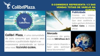 Colibri Plaza, é uma comunidade 
de auto consumo que associa seus 
membros a publicidade digital e ao 
e-commerce pretendendo se tornar 
uma nova TELEVISÃO GLOBAL. 
E-COMMERCE REPRESENTA 1/3 DAS 
VENDAS TOTAIS DE VAREJO NA 
Mercado 
Anualmente são gastos 
mais de 500 bilhoes de $ 
O que estaria disposto a 
fazer para participar 
desse faturamento? 
EUROPA 
Publicidade 
Criamos um sistema 
incrivelmente lucrativo. 
Que atrai audiência e 
todos ganham dinheiro e 
Colibri Coins a moeda 
oficial. 
 