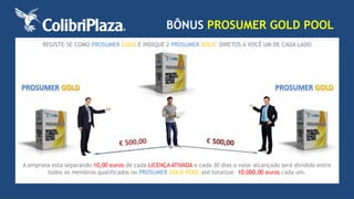 REGISTE-SE COMO PROSUMER GOLD E INDIQUE 2 PROSUMER GOLD DIRETOS A VOCÊ UM DE CADA LADO 
PROSUMER GOLD 
BÔNUS PROSUMER GOLD POOL 
PROSUMER GOLD 
A empresa esta separando 10,00 euros de cada LICENÇA ATIVADA e cada 30 dias o valor alcançado será dividido entre 
todos os membros qualificados no PROSUMER GOLD POOL até totalizar 10.000,00 euros cada um. 
 