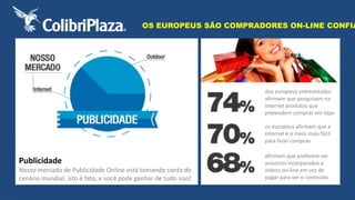 OS EUROPEUS SÃO COMPRADORES ON-LINE CONFIANTES 
dos europeus entrevistados 
afirmam que pesquisam na 
internet produtos que 
pretendem comprar em lojas 
os europeus afirmam que a 
internet é o meio mais fácil 
para fazer compras 
afirmam que preferem ver 
anúncios incorporados a 
vídeos on-line em vez de 
pagar para ver o conteúdo 
Publicidade 
Nosso mercado de Publicidade Online está tomando conta do 
cenário mundial, isto é fato, e você pode ganhar de tudo isso! 
 