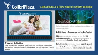 A MÍDIA DIGITAL É O NOVO MODO DE GANHAR DINHEIRO! 
Prosumer Adstation 
Você assiste vídeos e recebe Colibri Coins que hoje podem ser trocados 
por produtos à venda na Ilha, futuramente ser trocados por euros e outras 
moedas. 
Colibri é o encontro entre a oferta e a demanda dos três 
maiores mercados. 
Publicidade - E-commerce - Redes Sociais, 
98% das empresas que constam na lista dos 100 
maiores anunciantes da era da publicidade digital, já 
promoveram na YouTube, Google ou Facebook. 
Colibri é a única empresa no mundo capaz de garantir 
que a propaganda foi assistida, de quem, de onde e de 
quando, atraves de uma sistema totalmente inovador. 
 
