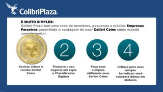 É MUITO SIMPLES: 
Colibri Plaza tem uma rede de membros, pequenas e médias Empresas 
Parceiras garantindo a vantagem de usar Colibri Coins como moeda 
complementar. 
Assista vídeos e 
receba Colibri 
Coins 
Indique para seus 
amigos 
Ao indicar, você 
receberá Bônus em 
dinheiro 
Faça suas 
compras 
utilizando seus 
Colibri Coins 
Promova o seu 
negócio em Lojas 
e Classificados 
Digitais 
 