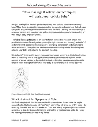 Colic and Massage For Your Baby - notes

                “How massage & relaxation techniques
                    will assist your colicky baby”

Are you looking for a natural, gentle way to help your colicky, constipated or windy
baby? Now there is a specific massage routine for parents and caregivers that will ease
symptoms and provide gentle but effective relief for baby. Learning the routine helps to
empower parents and caregivers as well as improve confidence and understanding of
their baby‟s body language (cues).

The Colic Massage Routine is an easy to follow routine that research shows will
provide stimulation of the digestive system (through pressure and stroking) and relief of
abdominal wind, gastrointestinal (digestive) cramping, constipation and also helps to
assist elimination. This particular routine also releases built-up stress by calming and
relaxing your baby and relaxing the stomach muscles.

It is extremely important to always massage your baby‟s tummy in a clockwise direction
(refer to picture 1). This is to support the flow of the gastrointestinal system. When
pockets of air are trapped in the gastrointestinal system this causes excruciating pain
for your baby; this is physically what your baby is experiencing in a colicky episode.




Picture 1 (from the I.A.I.M. Colic Relief Routine guide).


What to look out for: Symptoms of Colic
It is frustrating to think that doctors and health professionals do not know the single
cause of colic. Quite often you will hear “don‟t worry; they will grow out of it.” I know I did
when my first born was about 5 weeks old. That was nearly 10 years ago now but I still
remember to this day the constant crying and feeling of helplessness. Little did I know
the healing power of touch was in my hands!


Idibidi Kids © 2008/09                      ABN 68 627 913 907           www.idibidikids.com.au
 