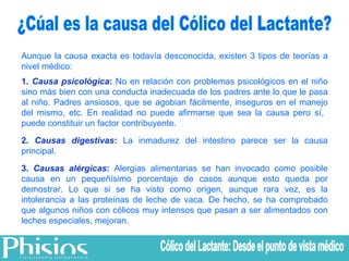 ¿Cúal es la causa del Cólico del Lactante? Aunque la causa exacta es todavía desconocida, existen 3 tipos de teorías a nivel médico: 1.  Causa psicológica :  No en relación con problemas psicológicos en el niño sino más bien con una conducta inadecuada de los padres ante lo que le pasa al niño. Padres ansiosos, que se agobian fácilmente, inseguros en el manejo del mismo, etc. En realidad no puede afirmarse que sea la causa pero sí,  puede constituir un factor contribuyente.  2.  Causas digestivas :  La inmadurez del intestino parece ser la causa principal. 3.  Causas alérgicas :  Alergias alimentarias se han invocado como posible causa en un pequeñísimo porcentaje de casos aunque esto queda por demostrar. Lo que si se ha visto como origen, aunque rara vez, es la intolerancia a las proteínas de leche de vaca. De hecho, se ha comprobado que algunos niños con cólicos muy intensos que pasan a ser alimentados con leches especiales, mejoran. Cólico del Lactante: Desde el punto de vista médico 