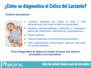 ¿Cómo se diagnostica el Cólico del Lactante? Criterios Secundarios: 1.  Lactante saludable (se valora al bebé y está perfectamente, por lo que el llanto es inexplicable). 2.  Síntomas gastrointestinales: distensión y timpanismo abdominal, meteorismo, estreñimiento, regurgitaciones. 3.   Facies dolorosa. 4.   Falta de respuesta a los estímulos tranquilizantes. 5.   Otras características: estrés padres, patrones  del sueño y/o comida alterados. Para el diagnóstico se deben de cumplir al menos tres criterios principales y uno secundario.  Cólico del Lactante: Desde el punto de vista médico 