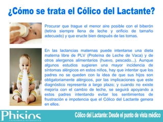 Procurar que trague el menor aire posible con el biberón (tetina siempre llena de leche y orificio de tamaño adecuado) y que eructe bien después de las tomas.  En las lactancias maternas puede intentarse una dieta materna libre de PLV (Proteína de Leche de Vaca) y de otros alergenos alimentarios (huevo, pescado...). Aunque algunos estudios sugieren una mayor incidencia de síntomas alérgicos en estos niños, hay que intentar que los padres no se queden con la idea de que sus hijos son obligatoriamente alérgicos, por las implicaciones que este diagnóstico representa a largo plazo; y cuando no existe mejoría con el cambio de leche, se seguirá apoyando a estos padres intentando evitar los sentimientos de frustración e impotencia que el Cólico del Lactante genera en ellos. ¿Cómo se trata el Cólico del Lactante? Cólico del Lactante: Desde el punto de vista médico 
