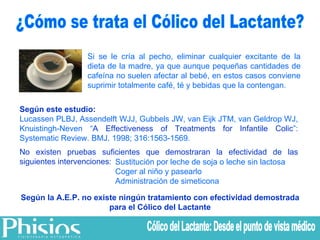 ¿Cómo se trata el Cólico del Lactante? Si se le cría al pecho, eliminar cualquier excitante de la dieta de la madre, ya que aunque pequeñas cantidades de cafeína no suelen afectar al bebé, en estos casos conviene suprimir totalmente café, té y bebidas que la contengan. Sustitución por leche de soja o leche sin lactosa Coger al niño y pasearlo Administración de simeticona Según la A.E.P. no existe ningún tratamiento con efectividad demostrada para el Cólico del Lactante Según este estudio: Lucassen PLBJ, Assendelft WJJ, Gubbels JW, van Eijk JTM, van Geldrop WJ, Knuistingh- Neven “ A Effectiveness of Treatments for Infantile Colic ”: Systematic Review.  BMJ. 1998; 316:1563-1569. No existen pruebas suficientes que demostraran la efectividad de las siguientes intervenciones: Cólico del Lactante: Desde el punto de vista médico 