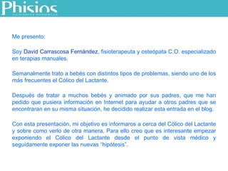 Me presento: Soy  David Carrascosa Fernández , fisioterapeuta y osteópata C.O. especializado en terapias manuales.  Semanalmente trato a bebés con distintos tipos de problemas, siendo uno de los más frecuentes el Cólico del Lactante. Después de tratar a muchos bebés y animado por sus padres, que me han pedido que pusiera información en Internet para ayudar a otros padres que se encontraran en su misma situación, he decidido realizar esta entrada en el blog.  Con esta presentación, mi objetivo es informaros a cerca del Cólico del Lactante y sobre como verlo de otra manera. Para ello creo que es interesante empezar exponiendo el Cólico del Lactante desde el punto de vista médico y seguidamente exponer las nuevas “hipótesis”. 