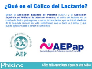 ¿Qué es el Cólico del Lactante? Según la  Asociación Española de Pediatría  (A.E.P.) y la  Asociación Española de Pediatría de Atención Primaria , el cólico del lactante es un cuadro de llantos prolongados, a veces inconsolables, que se inicial alrededor de la segunda semana de vida, repitiéndose casi a diario o a diario, y que puede persistir hasta el tercer o cuarto mes. Cólico del Lactante: Desde el punto de vista médico 