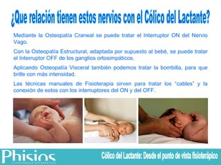 ¿Que relación tienen estos nervios con el Cólico del Lactante? Mediante la Osteopatía Craneal se puede tratar el Interruptor ON del Nervio Vago. Con la Osteopatía Estructural, adaptada por supuesto al bebé, se puede tratar el Interruptor OFF de los ganglios ortosimpáticos. Aplicando Osteopatía Visceral también podemos tratar la bombilla, para que brille con más intensidad. Las técnicas manuales de Fisioterapia sirven para tratar los “cables” y la conexión de estos con los interruptores del ON y del OFF. Cólico del Lactante: Desde el punto de vista fisioterápico 