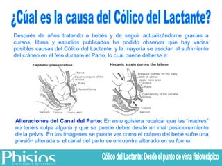 Después de años tratando a bebés y de seguir actualizándome gracias a cursos, libros y estudios publicados he podido observar que hay varias posibles causas del Cólico del Lactante, y la mayoría se asocian al sufrimiento del cráneo en el feto durante el Parto, lo cual puede deberse a: Alteraciones del Canal del Parto:  En esto quisiera recalcar que las “madres” no tenéis culpa alguna y que se puede deber desde un mal posicionamiento de la pelvis. En las imágenes se puede ver como el cráneo del bebé sufre una presión alterada si el canal del parto se encuentra alterado en su forma. ¿Cúal es la causa del Cólico del Lactante? Cólico del Lactante: Desde el punto de vista fisioterápico 