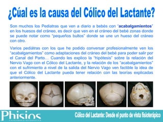 Son muchos los Pediatras que ven a diario a bebés con “ acabalgamientos ” en los huesos del cráneo, es decir que ven en el cráneo del bebé zonas donde se puede notar como “pequeños bultos” donde se une un hueso del cráneo con otro.  Varios pediátras con los que he podido conversar profesionalmente ven los “acabalgamientos” como adaptaciones del cráneo del bebé para poder salir por el Canal del Parto… Cuando les explico la “hipótesis” sobre la relación del Nervio Vago con el Cólico del Lactante, y la relación de los “acabalgamientos” con el sufrimiento a nivel de la salida del Nervio Vago ven factible la idea de que el Cólico del Lactante pueda tener relación con las teorías explicadas anteriormente. ¿Cúal es la causa del Cólico del Lactante? Cólico del Lactante: Desde el punto de vista fisioterápico 