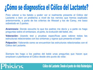 ¿Cómo se diagnostíca el Cólico del Lactante? Para valorar a los bebés y poder ver si realmente presenta el Cólico del Lactante o bien un problema a nivel de los nervios que hemos explicado anteriormente, a parte de los criterios de Wessel y los de Carey, me baso sobretodo en 3 partes: Anamnesis:  Donde escucho lo que los padres me decís y a parte os hago preguntas sobre el embarazo, el parto, la evolución del bebé, etc. Valoración:  Usando test y pruebas específicas para valorar todas las estructuras relacionadas con los síntomas y signos que presenta el bebé Palpación:  Valorando como se encuentran las estructuras relacionadas con el Cólico del Lactante. Siempre les hago a los padres del bebé unas preguntas que hacen que empiecen a plantearse el Cólico desde otro punto de vista: Cólico del Lactante: Desde el punto de vista fisioterápico 