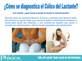 ¿Cómo se diagnostíca el Cólico del Lactante? A la madre: ¿qué haces cuando te duele la menstruación? Muchas veces es necesario flexionar el tronco y sentarse para aliviar el dolor. No conozco a ninguna mujer que cuando le duela la menstruación extienda su tronco para aliviar sus síntomas, y son muchas las mujeres que vienen a consulta con dismenorréas y dolores fuertes asociados a la menstruación. Cólico del Lactante: Desde el punto de vista fisioterápico 