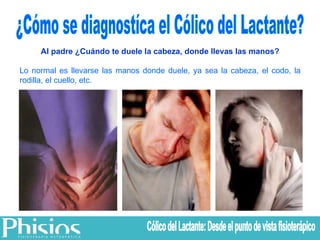¿Cómo se diagnostíca el Cólico del Lactante? Al padre ¿Cuándo te duele la cabeza, donde llevas las manos? Lo normal es llevarse las manos donde duele, ya sea la cabeza, el codo, la rodilla, el cuello, etc. Cólico del Lactante: Desde el punto de vista fisioterápico 