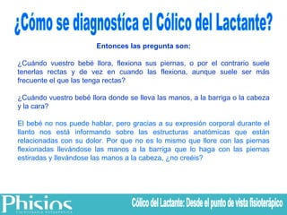 ¿Cómo se diagnostíca el Cólico del Lactante? Entonces las pregunta son: ¿Cuándo vuestro bebé llora, flexiona sus piernas, o por el contrario suele tenerlas rectas y de vez en cuando las flexiona, aunque suele ser más frecuente el que las tenga rectas? ¿Cuándo vuestro bebé llora donde se lleva las manos, a la barriga o la cabeza y la cara? El bebé no nos puede hablar, pero gracias a su expresión corporal durante el llanto nos está informando sobre las estructuras anatómicas que están relacionadas con su dolor. Por que no es lo mismo que llore con las piernas flexionadas llevándose las manos a la barriga que lo haga con las piernas estiradas y llevándose las manos a la cabeza, ¿no creéis? Cólico del Lactante: Desde el punto de vista fisioterápico 