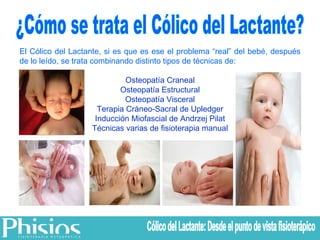 ¿Cómo se trata el Cólico del Lactante? El Cólico del Lactante, si es que es ese el problema “real” del bebé, después de lo leído, se trata combinando distinto tipos de técnicas de: Osteopatía Craneal Osteopatía Estructural Osteopatía Visceral Terapia Cráneo-Sacral de Upledger Inducción Miofascial de Andrzej Pilat Técnicas varias de fisioterapia manual Cólico del Lactante: Desde el punto de vista fisioterápico 