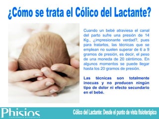 ¿Cómo se trata el Cólico del Lactante? Cuando un bebé atraviesa el canal del parto sufre una presión de 14 Kg., ¿impresionante verdad?, pues para tratarlos, las técnicas que se emplean no suelen superar de 6 a 9 gramos de presión, es decir, el peso de una moneda de 20 céntimos. En algunos momentos se puede llegar hasta los 20 gramos de presión. Las técnicas son totalmente inocuas y no producen ningún tipo de dolor ni efecto secundario en el bebé. Cólico del Lactante: Desde el punto de vista fisioterápico 