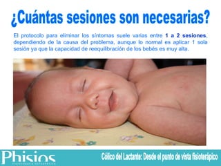 El protocolo para eliminar los síntomas suele varias entre  1 a 2 sesiones , dependiendo de la causa del problema, aunque lo normal es aplicar 1 sola sesión ya que la capacidad de reequilibración de los bebés es muy alta. ¿Cuántas sesiones son necesarias? Cólico del Lactante: Desde el punto de vista fisioterápico 