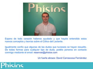 Espero de todo corazón haberos ayudado y que hayáis entendido estos nuevos conceptos y teorías sobre el Cólico del Lactante. Igualmente confío que algunas de las dudas que tuvieseis se hayan resuelto. De todas formas para cualquier tipo de duda, podéis poneros en contacto conmigo mediante el email:  [email_address] Un fuerte abrazo: David Carrascosa Fernández 