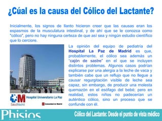 ¿Cúal es la causa del Cólico del Lactante? Inicialmente, los signos de llanto hicieron creer que las causas eran los espasmos de la musculatura intestinal, y de ahí que se le conozca como "cólico", pero no hay ninguna certeza de que así sea y ningún estudio científico que lo cerciore.  La opinión del equipo de pediatría del  Hospital La Paz de Madrid  es que, probablemente, el cólico sea además un “ cajón de sastre”  en el que se incluyen distintos problemas. Algunos casos podrían explicarse por una alergia a la leche de vaca y también cabe que un reflujo que no llegue a causar regurgitación visible de leche sea capaz, sin embargo, de producir una molesta quemazón en el esófago del bebé; pero en realidad, estos niños no padecerían un auténtico cólico, sino un proceso que se confunde con él. Cólico del Lactante: Desde el punto de vista médico 