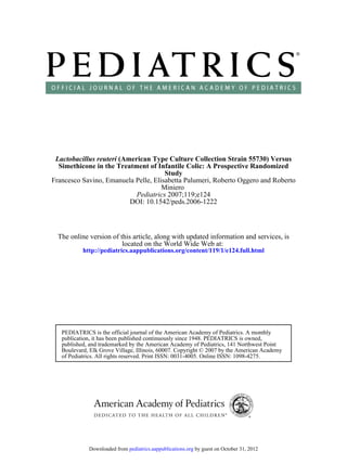 Lactobacillus reuteri (American Type Culture Collection Strain 55730) Versus
  Simethicone in the Treatment of Infantile Colic: A Prospective Randomized
                                      Study
Francesco Savino, Emanuela Pelle, Elisabetta Palumeri, Roberto Oggero and Roberto
                                     Miniero
                            Pediatrics 2007;119;e124
                          DOI: 10.1542/peds.2006-1222



  The online version of this article, along with updated information and services, is
                         located on the World Wide Web at:
           http://pediatrics.aappublications.org/content/119/1/e124.full.html




   PEDIATRICS is the official journal of the American Academy of Pediatrics. A monthly
   publication, it has been published continuously since 1948. PEDIATRICS is owned,
   published, and trademarked by the American Academy of Pediatrics, 141 Northwest Point
   Boulevard, Elk Grove Village, Illinois, 60007. Copyright © 2007 by the American Academy
   of Pediatrics. All rights reserved. Print ISSN: 0031-4005. Online ISSN: 1098-4275.




             Downloaded from pediatrics.aappublications.org by guest on October 31, 2012
 