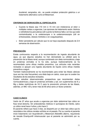 duodenal, sangrados, etc., se puede emplear protección gástrica o un
       tratamiento alternativo como el Metamizol.



CRITERIOS DE DERIVACIÓN AL ESPECIALISTA

   •   Cuando la litiasis sea >10 mm ó >5 mm con intolerancia al dolor o
       múltiples visitas a urgencias. Las opciones de tratamiento serán: litotricia
       o nefrolitotomía percutánea (útil cuando la litotricia falla o en los que está
       contraindicada) o la ureteroscopia o la ureterorenoscopia (útil en
       embarazadas, obesos mórbidos o en coagulopatías).

   •   Dolor persistente por cálculo que no se haya expulsado después de 2-4
       semanas de observación.



PREVENCIÓN
Existe controversia respecto a la recomendación de ingesta abundante de
agua, ya que algunos estudios no han demostrado su utilidad para la
prevención de la litiasis renal, aunque combinado con dieta normocálcica y baja
en proteínas animales si lo ha sido, aunque tradicionalmente se ha
recomendado como eficaz medida preventiva. Los artículos más recientes
revisados si apoyan una ingesta abundante de líquido como eficaz medida
preventiva a seguir.
También tradicionalmente se ha recomendado para evitar las litiasis cálcicas
(que son las más frecuentes) una dieta baja en calcio, cosa que no avalan los
resultados de los estudios revisados.
Existen estudios observacionales prospectivos que recomiendan dietas
normocalcémicas y baja en proteínas animales y sal, con suplementos de K y
Mg y dietas restrictivas de Vit C para la prevención primaria de las litiasis,
además, un IMC <25 y tener más de 60 años sería un factor protector.




CASO CLÍNICO
Varón de 27 años que acude a urgencias por dolor abdominal tipo cólico en
fosa renal derecha. Sin antecedentes médicos ni quirúrgicos de interés, salvo
un cólico renal hace 4 años y otro hace 2.
El paciente refiere que hace 2 días, se despertó por un dolor tipo cólico que le
recordaba a los cólicos renales sufridos en el pasado. Por su cuenta el paciente
inició tratamiento con Ibuprofeno® y Metamizol (Nolotil®) alterno, requiriendo
de rescate Enantyum® intramuscular que el paciente se administró por su
cuenta.


                                                                                  11
 