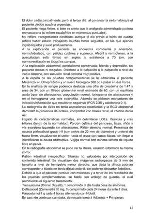 El dolor cedía parcialmente, pero al tercer día, al continuar la sintomatología el
paciente decide acudir a urgencias.
El paciente niega fiebre, si bien es cierto que la analgesia administrada pudiera
enmascararla (si refiere escalofríos en momentos puntuales).
No refiere transgresiones dietéticas, aunque el día previo al inicio del cuadro
refiere haber estado trabajando muchas horas seguidas, en las que apenas
ingirió líquidos y sudó profusamente.
A la exploración el paciente se encuentra consciente y orientado,
normohidratado, con palidez cutánea y eupneico. Afebril y normotenso, a la
auscultación está rítmico sin soplos ni extratonos a 70 lpm, con
normoventilación en todos los campos.
A la exploración abdominal, peristaltismo conservado, blando y depresible, sin
palparse masas ni megalias. Doloroso a la palpación a la palpación a nivel de
vadío derecho, con sucusión renal derecha muy positiva.
A la espera de las pruebas complementarias se le administra al paciente
Metamizol iv, Omeprazol iv y un suero fisiológico 500 cc a pasar en dos horas.
En la analítica de sangre podemos destacar una cifra de creatinina de 1.47 y
urea de 34, con un filtrado glomerular renal estimado de 60, con un equilibrio
acido base sin alteraciones, coagulación normal, ionograma sin alteraciones y
en el hemograma una leve eosinofilia. Además se pidieron marcadores de
infección/inflamación que resultaron negativos (PCR 2.38 y calcitonina 0.1).
La radiografía de tórax no tenía alteraciones reseñables y la ECO abdominal
demostró la presencia de ectasia, compatible con litiasis renal, el informe decía
así:
Hígado de características normales, sin delimitarse LOEs. Vesícula y vías
biliares dentro de la normalidad. Porción cefálica del páncreas, bazo, riñón y
vía excretora izquierda sin alteraciones. Riñón derecho normal. Presencia de
ectasia pielocalicial grado I-II (con pelvis de 22 mm de diámetro) y ureteral de
hasta 6mm, visualizando el uréter hasta el cruce con vasos iliacos, sin llegar a
identificarse la causa obstructiva. Vejiga normal con mínima lámina de líquido
libre en pelvis.
En la radiografía abdominal se pudo ver la litiasis, estando informada la misma
como:
Patrón intestinal inespecífico. Siluetas no valorables por interposición de
contenido intestinal. Se visualizan dos imágenes radioopacas de 3 mm de
tamaño a nivel de hemipelvis menor derecha, que dada la clínica podrían
corresponder a litiasis en tercio distal ureteral, sin poderse descartar flebolitos.
Debido a que el paciente persiste con molestias y a tenor de los resultados de
las pruebas complementarias, se habla con urólogo de guardia, el cual
recomienda el siguiente tratamiento:
Tamsulosina (Omnic Ocas®), 1 comprimido al día hasta cese de síntomas.
Deflazacort (Zamene®) 30 mg, ½ comprimido cada 24 horas durante 7 días.
Paracetamol 1 g cada 4 horas alternando con Nolotil.
En caso de continuar con dolor, de rescate tomará Adolonta + Primperan.


                                                                                 12
 