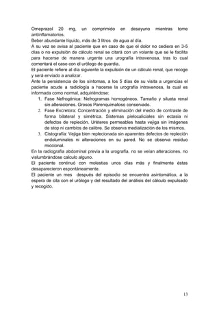 Omeprazol 20 mg, un comprimido en desayuno mientras tome
antiinflamatorios.
Beber abundante líquido, más de 3 litros de agua al día.
A su vez se avisa al paciente que en caso de que el dolor no cediera en 3-5
días o no expulsión de cálculo renal se citará con un volante que se le facilita
para hacerse de manera urgente una urografía intravenosa, tras lo cual
comentará el caso con el urólogo de guardia.
El paciente refiere al día siguiente la expulsión de un cálculo renal, que recoge
y será enviado a analizar.
Ante la persistencia de los síntomas, a los 5 días de su visita a urgencias el
paciente acude a radiología a hacerse la urografía intravenosa, la cual es
informada como normal, adquiriéndose:
    1. Fase Nefrogénica: Nefrogramas homogéneos. Tamaño y silueta renal
        sin alteraciones. Grosos Parenquimatoso conservado.
    2. Fase Excretora: Concentración y eliminación del medio de contraste de
        forma bilateral y simétrica. Sistemas pielocaliciales sin ectasia ni
        defectos de repleción. Uréteres permeables hasta vejiga sin imágenes
        de stop ni cambios de calibre. Se observa medialización de los mismos.
    3. Cistografía: Vejiga bien replecionada sin aparentes defectos de repleción
        endoluminales ni alteraciones en su pared. No se observa residuo
        miccional.
En la radiografía abdominal previa a la urografía, no se veían alteraciones, no
vislumbrándose calculo alguno.
El paciente continuó con molestias unos días más y finalmente éstas
desaparecieron espontáneamente.
El paciente un mes después del episodio se encuentra asintomático, a la
espera de cita con el urólogo y del resultado del análisis del cálculo expulsado
y recogido.




                                                                              13
 