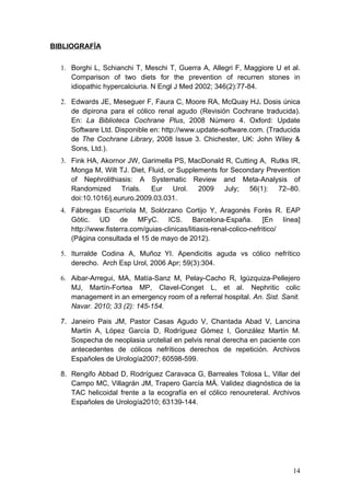 BIBLIOGRAFÍA


  1. Borghi L, Schianchi T, Meschi T, Guerra A, Allegri F, Maggiore U et al.
     Comparison of two diets for the prevention of recurren stones in
     idiopathic hypercalciuria. N Engl J Med 2002; 346(2):77-84.

  2. Edwards JE, Meseguer F, Faura C, Moore RA, McQuay HJ. Dosis única
     de dipirona para el cólico renal agudo (Revisión Cochrane traducida).
     En: La Biblioteca Cochrane Plus, 2008 Número 4. Oxford: Update
     Software Ltd. Disponible en: http://www.update-software.com. (Traducida
     de The Cochrane Library, 2008 Issue 3. Chichester, UK: John Wiley &
     Sons, Ltd.).
  3. Fink HA, Akornor JW, Garimella PS, MacDonald R, Cutting A, Rutks IR,
     Monga M, Wilt TJ. Diet, Fluid, or Supplements for Secondary Prevention
     of Nephrolithiasis: A Systematic Review and Meta-Analysis of
     Randomized Trials.       Eur Urol. 2009 July; 56(1): 72–80.
     doi:10.1016/j.eururo.2009.03.031.
  4. Fábregas Escurriola M, Solórzano Cortijo Y, Aragonès Forès R. EAP
     Gòtic. UD de MFyC. ICS. Barcelona-España. [En línea]
     http://www.fisterra.com/guias-clinicas/litiasis-renal-colico-nefritico/
     (Página consultada el 15 de mayo de 2012).

  5. Iturralde Codina A, Muñoz YI. Apendicitis aguda vs cólico nefrítico
     derecho. Arch Esp Urol, 2006 Apr; 59(3):304.

  6. Aibar-Arregui, MA, Matía-Sanz M, Pelay-Cacho R, Igúzquiza-Pellejero
     MJ, Martín-Fortea MP, Clavel-Conget L, et al. Nephritic colic
     management in an emergency room of a referral hospital. An. Sist. Sanit.
     Navar. 2010; 33 (2): 145-154.

  7. Janeiro Pais JM, Pastor Casas Agudo V, Chantada Abad V, Lancina
     Martín A, López García D, Rodríguez Gómez I, González Martín M.
     Sospecha de neoplasia urotelial en pelvis renal derecha en paciente con
     antecedentes de cólicos nefríticos derechos de repetición. Archivos
     Españoles de Urología2007; 60598-599.

  8. Rengifo Abbad D, Rodríguez Caravaca G, Barreales Tolosa L, Villar del
     Campo MC, Villagrán JM, Trapero García MÁ. Validez diagnóstica de la
     TAC helicoidal frente a la ecografía en el cólico renoureteral. Archivos
     Españoles de Urología2010; 63139-144.




                                                                          14
 
