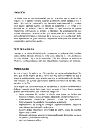 DEFINICIÓN


La litiasis renal es una enfermedad que se caracteriza por la aparición de
cálculos en el aparato urinario superior (parénquima renal, cálices, pelvis o
uréter). Su forma de presentación más frecuente es el cólico nefrítico o cólico
renal agudo: aparece cuando un cálculo se desprende o se rompe y se
deposita en el sistema colector del riñón, lo que aumenta la presión
intraluminal, estimulando la síntesis y liberación de prostaglandinas que
inducen al espasmo del musculo liso que forma parte de la pared del uréter,
activando las terminaciones nerviosas de la mucosa y provocando dolor, dicho
dolor repentino es de gran intensidad, llegándose a comparar con el dolor de
huesos rotos, quemaduras, parto…



TIPOS DE CÁLCULOS

La mayoría de litiasis (60–80%) están compuestas por sales de calcio (oxalato
cálcico, fosfato cálcico o ambos). El resto son de estruvita (5–15%), ácido úrico
(5–10%), cistina (1%), u otras sustancias (1%). Los cálculos de estruvita o
infectivos, son los únicos que son más frecuentes en mujeres que en hombres.



EPIDEMIOLOGÍA

Aunque el riesgo de padecer un cólico nefrítico es mayor en los hombres (10–
20%) que en las mujeres (3–5%), parece que hay alguna evidencia de que el
riesgo se está igualando, seguramente asociado a cambios del estilo de vida y
a la obesidad. En Europa Occidental se estima una incidencia de 0,5% y una
prevalencia del 5%.
En la mayoría de cólicos nefríticos, no se identifica la causa ni hay enfermedad
de base. La presencia de factores de riesgo aumenta el riesgo de recurrencias,
que son cercanas al 50%. Los factores de riesgo son:
   • Sexo masculino, Hº familiar de litiasis renal (tener un familiar con
      historial de litiasis, duplica el riesgo), obesidad y síndrome metabólico.
   • Enfermedades metabólicas primarias como la hipercalciuria,
      hiperoricusuria, hipocitraturia, hiperoxaliuria y cistinuria.
   • Hipercalcemia de cualquier etiología: hiperparatiroidismo, neoplasia,
      sarcoidosis e inmovilización prolongada.
   • Enfermedades intestinales: enfermedad de Crohn, abuso de laxantes,
      bypass yeyuno-ileal.
   • Depleción crónica de volumen: ingesta inadecuada de líquidos o exceso
      de pérdida (véase climas cálidos).
   • Acidosis tubular renal tipo I.


                                                                               3
 
